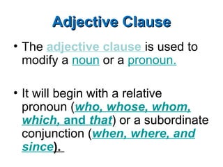 Adjective Clause
Adjective Clause
• The adjective clause is used to
modify a noun or a pronoun.
• It will begin with a relative
pronoun (who, whose, whom,
which, and that) or a subordinate
conjunction (when, where, and
since).
 
