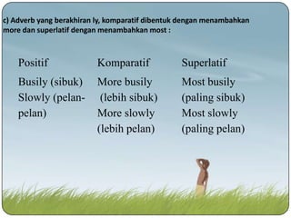 c) Adverb yang berakhiran ly, komparatif dibentuk dengan menambahkan
more dan superlatif dengan menambahkan most :

Positif

Komparatif

Superlatif

Busily (sibuk)
Slowly (pelanpelan)

More busily
(lebih sibuk)
More slowly
(lebih pelan)

Most busily
(paling sibuk)
Most slowly
(paling pelan)

 