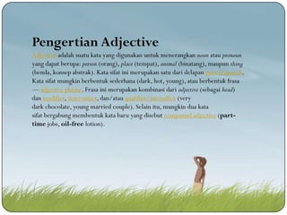 Pengertian Adjective
Adjective adalah suatu kata yang digunakan untuk menerangkan noun atau pronoun
yang dapat berupa: person (orang), place (tempat), animal (binatang), maupun thing
(benda, konsep abstrak). Kata sifat ini merupakan satu dari delapan part of speech.
Kata sifat mungkin berbentuk sederhana (dark, hot, young), atau berbentuk frasa
— adjective phrase. Frasa ini merupakan kombinasi dari adjective (sebagai head)
dan modifier, determiner, dan/atau qualifier/intensifier (very
dark chocolate, young married couple). Selain itu, mungkin dua kata
sifat bergabung membentuk kata baru yang disebut compound adjective (parttime jobs, oil-free lotion).

 