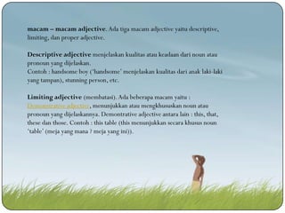 macam – macam adjective. Ada tiga macam adjective yaitu descriptive,
limiting, dan proper adjective.
Descriptive adjective menjelaskan kualitas atau keadaan dari noun atau
pronoun yang dijelaskan.
Contoh : handsome boy (‘handsome’ menjelaskan kualitas dari anak laki-laki
yang tampan), stunning person, etc.
Limiting adjective (membatasi). Ada beberapa macam yaitu :
Demonstrative adjective, menunjukkan atau mengkhususkan noun atau
pronoun yang dijelaskannya. Demontrative adjective antara lain : this, that,
these dan those. Contoh : this table (this menunjukkan secara khusus noun
‘table’ (meja yang mana ? meja yang ini)).

 