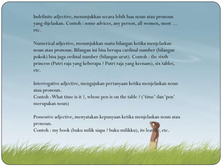 Indefinite adjective, menunjukkan secara lebih luas noun atau pronoun
yang dijelaskan. Contoh : some advices, any person, all women, most …
etc.
Numerical adjective, menunjukkan suatu bilangan ketika menjelaskan
noun atau pronoun. Bilangan ini bisa berupa cardinal number (bilangan
pokok) bisa juga ordinal number (bilangan urut). Contoh : the sixth
princess (Putri raja yang keberapa ? Putri raja yang keenam), six tables,
etc.
Interrogative adjective, mengajukan pertanyaan ketika menjelaskan noun
atau pronoun.
Contoh : What time is it ?, whose pen is on the table ? (‘time’ dan ‘pen’
merupakan noun)
Possessive adjective, menyatakan kepunyaan ketika menjelaskan noun atau
pronoun.
Contoh : my book (buku milik siapa ? buku milikku), its leather, etc.

 