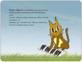 Proper adjective, menjelaskan noun atau pronoun
dimana modifier (penjelasnya) berasal dari proper
name.
Contoh : Chinese cuisine, Indonesian culture, French
restaurant, etc.
(Masakan apa ? masakan Cina. 'Chinese, Indonesian,
French' merupakan proper name)

 