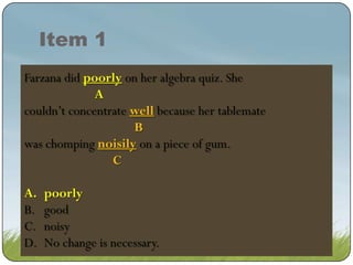 Item 1
Farzana did poor on on her algebra quiz. She
poorly her algebra quiz. She
poor onher algebra quiz. She
A
couldn’t concentrate well because her tablemate
well because her tablemate
B
was chomping noisily on a a piece of gum.
noisily on piece of gum.
C
A.
B.
C.
D.

poorly
poorly
good
noisy
No change is necessary.

 