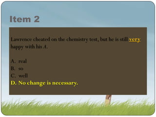 Item 2
Lawrence cheated on the chemistry test, but he is still very
very
happy with his A.
A.
B.
C.
D.

real
so
well
No change is is necessary.
change necessary.

 