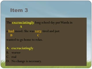 Item 3
The excruciating long long schoolput Wanda in in in
excruciatingly school day day put Wanda
excruciating long school day put Wanda
A
a badmood. She was very tired and just
bad mood. She was very tired and just
B
C
wanted to go home to relax.
A.
B.
C.
D.

excruciatingly
excruciatingly
worser
real
No change is necessary.

 