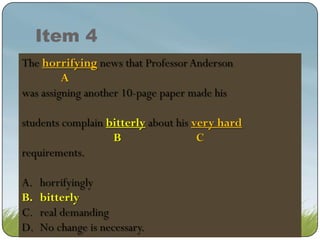 Item 4
The horrifying news that Professor Anderson
horrifying news that Professor Anderson
A
was assigning another 10-page paper made his
students complain bitter about his his very hard
bitterly about very hard
bitter about hisvery hard
B
C
requirements.
A.
B.
C.
D.

horrifyingly
bitterly
bitterly
real demanding
No change is necessary.

 