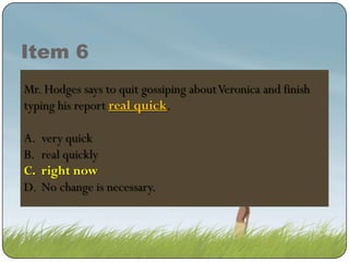 Item 6
Mr. Hodges says to quit gossiping about Veronica and finish
typing his report real quick.
real quick.
A.
B.
C.
D.

very quick
real quickly
right now
right now
No change is necessary.

 