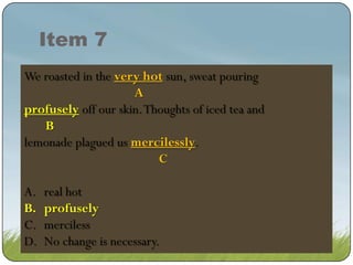 Item 7
We roasted in the very hot sun, sweat pouring
very hot sun, sweat pouring
A
profusely off skin. Thoughts of iced tea and
profuse off our skin. Thoughts of of tea tea
profuse off our our skin. Thoughtsicediced and and
B
B
lemonade plagued us mercilessly.
mercilessly.
C
A.
B.
C.
D.

real hot
profusely
profusely
merciless
No change is necessary.

 