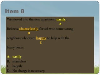 Item 8
We moved into the new apartment real easy.
easily.
real easy.
A
A
Rebecca shamelessly flirted with some strong
shamelessly flirted with some strong
B
neighbors who were happy to help with the
happy to help with the
C
heavy boxes.
A.
B.
C.
D.

easily
easily
shameless
happily
No change is necessary.

 