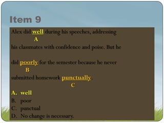 Item 9
Alex did good during his speeches, addressing
well
good during his speeches, addressing
A
A
his classmates with confidence and poise. But he
did poorly for the semester because he never
poorly for the semester because he never
B
submitted homework punctually.
punctually.
C
A. well
well
B. poor
C. punctual
D. No change is necessary.

 