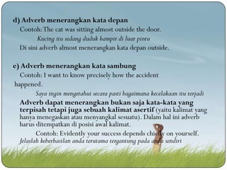 d) Adverb menerangkan kata depan
Contoh: The cat was sitting almost outside the door.
Kucing itu sedang duduk hampir di luar pintu
Di sini adverb almost menerangkan kata depan outside.
e) Adverb menerangkan kata sambung
Contoh: I want to know precisely how the accident
happened.
Saya ingin mengetahui secara pasti bagaimana kecelakaan itu terjadi
Adverb dapat menerangkan bukan saja kata-kata yang
terpisah tetapi juga sebuah kalimat asertif (yaitu kalimat yang
hanya menegaskan atau menyangkal sesuatu). Dalam hal ini adverb
harus ditempatkan di posisi awal kalimat.
Contoh: Evidently your success depends chiefly on yourself.
Jelaslah keberhasilan anda terutama tergantung pada anda sendiri

 