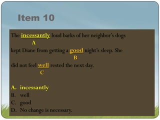 Item 10
The incessant loudloud barks of neighbor’s dogs
incessantly barks of her her neighbor’s dogs
incessant loud barks of her neighbor’s dogs
A
kept Diane from getting a good night’s sleep. She
good night’s sleep. She
B
did not feel well rested the next day.
well rested the next day.
C
A.
B.
C.
D.

incessantly
incessantly
well
good
No change is necessary.

 