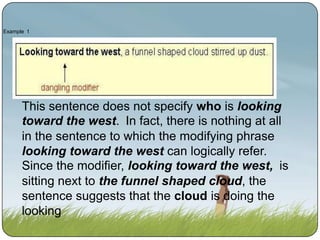 Example 1

This sentence does not specify who is looking
toward the west. In fact, there is nothing at all
in the sentence to which the modifying phrase
looking toward the west can logically refer.
Since the modifier, looking toward the west, is
sitting next to the funnel shaped cloud, the
sentence suggests that the cloud is doing the
looking.

 