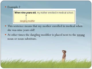  Example 2

 This sentence means that my mother enrolled in medical when

she was nine years old!
 At other times the dangling modifier is placed next to the wrong
noun or noun substitute.

 