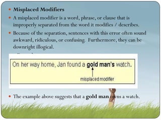  Misplaced Modifiers
 A misplaced modifier is a word, phrase, or clause that is

improperly separated from the word it modifies / describes.
 Because of the separation, sentences with this error often sound
awkward, ridiculous, or confusing. Furthermore, they can be
downright illogical.
 Example

 The example above suggests that a gold man owns a watch.

 