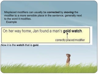 Misplaced modifiers can usually be corrected by moving the
modifier to a more sensible place in the sentence, generally next
to the word it modifies.
Example

Now it is the watch that is gold.

 