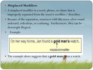  Misplaced Modifiers
 A misplaced modifier is a word, phrase, or clause that is

improperly separated from the word it modifies / describes.
 Because of the separation, sentences with this error often sound
awkward, ridiculous, or confusing. Furthermore, they can be
downright illogical.
 Example

 The example above suggests that a gold man owns a watch.

 
