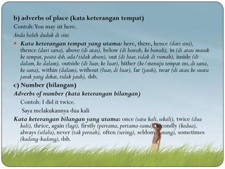 b) adverbs of place (kata keterangan tempat)
Contoh:You may sit here.
Anda boleh duduk di sini
 Kata keterangan tempat yang utama: here, there, hence (dari sini),
thence (dari sana), above (di atas), below (di bawah, ke bawah), in (di atau masuk
ke tempat, posisi dsb, ada/tidak absen), out (di luar, tidak di rumah), inside (di
dalam, ke dalam), outside (di luar, ke luar), hither (ke/menuju tempat ini, di sana,
ke sana), within (dalam), without (luar, di luar), far (jauh), near (di atau ke suatu
jarak yang dekat, tidak jauh), dsb.
c) Number (bilangan)
Adverbs of number (kata keterangan bilangan)
Contoh: I did it twice.
Saya melakukannya dua kali
Kata keterangan bilangan yang utama: once (satu kali, sekali), twice (dua
kali), thrice, again (lagi), firstly (pertama, pertama-tama), secondly (kedua),
always (selalu), never (tak pernah), often (sering), seldom (jarang), sometimes
(kadang-kadang), dsb.

 