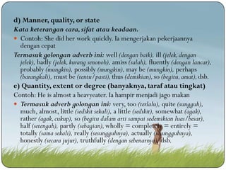 d) Manner, quality, or state
Kata keterangan cara, sifat atau keadaan.
 Contoh: She did her work quickly. Ia mengerjakan pekerjaannya
dengan cepat
Termasuk golongan adverb ini: well (dengan baik), ill (jelek, dengan
jelek), badly (jelek, kurang senonoh), amiss (salah), fluently (dengan lancar),
probably (mungkin), possibly (mungkin), may be (mungkin), perhaps
(barangkali), must be (tentu/pasti), thus (demikian), so (begitu, amat), dsb.
e) Quantity, extent or degree (banyaknya, taraf atau tingkat)
Contoh: He is almost a heavyeater. Ia hampir menjadi jago makan
 Termasuk adverb golongan ini: very, too (terlalu), quite (sungguh),
much, almost, little (sedikit sekali), a little (sedikit), somewhat (agak),
rather (agak, cukup), so (begitu dalam arti sampai sedemikian luas/besar),
half (setengah), partly (sebagian), wholly = completely = entirely =
totally (sama sekali), really (sesungguhnya), actually (sesungguhnya),
honestly (secara jujur), truthfully (dengan sebenarnya), dsb.

 