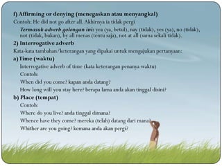f) Affirming or denying (menegaskan atau menyangkal)
Contoh: He did not go after all. Akhirnya ia tidak pergi
Termasuk adverb golongan ini: yea (ya, betul), nay (tidak), yes (ya), no (tidak),
not (tidak, bukan), by all menas (tentu saja), not at all (sama sekali tidak).
2) Interrogative adverb
Kata-kata tambahan/keterangan yang dipakai untuk mengajukan pertanyaan:
a) Time (waktu)
Interrogative adverb of time (kata keterangan penanya waktu)
Contoh:
When did you come? kapan anda datang?
How long will you stay here? berapa lama anda akan tinggal disini?
b) Place (tempat)
Contoh:
Where do you live? anda tinggal dimana?
Whence have they come? mereka (telah) datang dari mana?
Whither are you going? kemana anda akan pergi?

 