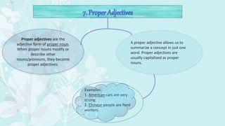 Proper adjectives are the
adjective form of proper noun.
When proper nouns modify or
describe other
nouns/pronouns, they become
proper adjectives.
A proper adjective allows us to
summarize a concept in just one
word. Proper adjectives are
usually capitalized as proper
nouns.
Examples:
1. American cars are very
strong.
2. Chinese people are hard
workers.
 