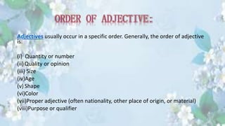 Adjectives usually occur in a specific order. Generally, the order of adjective
is:
(i) Quantity or number
(ii)Quality or opinion
(iii) Size
(iv)Age
(v) Shape
(vi)Color
(vii)Proper adjective (often nationality, other place of origin, or material)
(viii)Purpose or qualifier
 