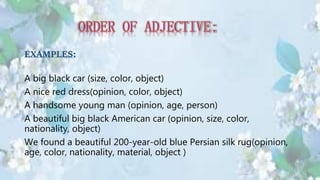 EXAMPLES:
A big black car (size, color, object)
A nice red dress(opinion, color, object)
A handsome young man (opinion, age, person)
A beautiful big black American car (opinion, size, color,
nationality, object)
We found a beautiful 200-year-old blue Persian silk rug(opinion,
age, color, nationality, material, object )
 