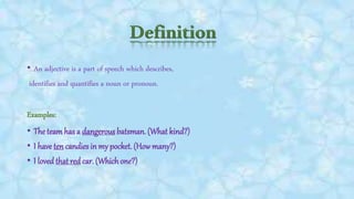 • An adjective is a part of speech which describes,
identifies and quantifies a noun or pronoun.
Examples:
• The teamhas a dangerous batsman. (What kind?)
• I have ten candies in my pocket. (Howmany?)
• I loved that red car. (Whichone?)
 