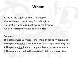 Whom
•Used as the object of a verb for people
•Generally used only in very formal English
•In speaking, whom is usually replaced by who
•Can be replaced by that and be omitted
Example :
The people were very nice. I met them at the party last night.
The people whom I met at the party last night were very nice.
The people that I met at the party last night were very nice.
The people ᴓ I met at the party last night were very nice.
 