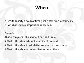 When
•Used to modify a noun of time ( year, day, time, century, etc)
•If which is used, a preposition is needed.
Example :
That is the place. The accident occured there.
That is the place where the accident occured.
That is the place in which the accident occured there.
That is the place ᴓ the accident occured there.
 