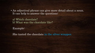 • An adjectival phrase can give more detail about a noun.
It can help to answer the questions:
a) Which chocolate?
b) What was the chocolate like?
Example:
She tasted the chocolate in the silver wrapper.
 