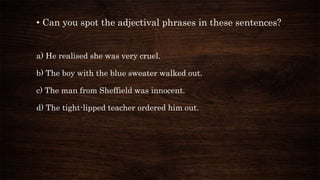 • Can you spot the adjectival phrases in these sentences?
a) He realised she was very cruel.
b) The boy with the blue sweater walked out.
c) The man from Sheffield was innocent.
d) The tight-lipped teacher ordered him out.
 