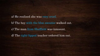 a) He realised she was very cruel.
b) The boy with the blue sweater walked out.
c) The man from Sheffield was innocent.
d) The tight-lipped teacher ordered him out.
 