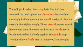 The tall girl brushed her silky hair. She had just
removed the dead spider her obnoxious brother had
cunningly hidden between her small bottles of pink nail
varnish. She sighed deeply. These stupid pranks would
have to end soon. She took her brother’s bendy tooth
brush and rubbed it slowly against the peach soap.
“He should have fresh breath tomorrow,” she thought.
 