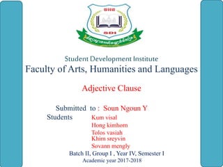 StudentDevelopment Institute
Faculty of Arts, Humanities and Languages
Adjective Clause
Submitted to : Soun Ngoun Y
Students Kum visal
Hong kimhorn
Tolos vasiah
Khim sreyvin
Sovann mengly
Batch II, Group I , Year IV, Semester I
Academic year 2017-2018
 