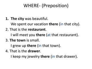 WHERE- (Preposition)
1. The city was beautiful.
We spent our vacation there (in that city).
2. That is the restaurant.
I will meet you there (at that restaurant).
3. The town is small.
I grew up there (in that town).
4. That is the drawer.
I keep my jewelry there (in that drawer).
 