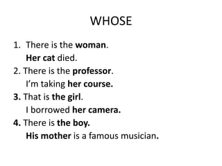 WHOSE
1. There is the woman.
Her cat died.
2. There is the professor.
I’m taking her course.
3. That is the girl.
I borrowed her camera.
4. There is the boy.
His mother is a famous musician.
 