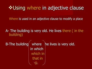 Using  where  in adjective clause Where  is used in an adjective clause to modify a place A- The building is very old. He lives  there ( in the building) B-The building  where  he lives is very old. in which which in that in O 