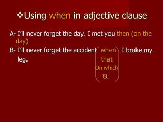 Using  when  in adjective clause A- I’ll never forget the day. I met you  then (on the day) B- I’ll never forget the accident  when   I broke my  leg.  that On which O 