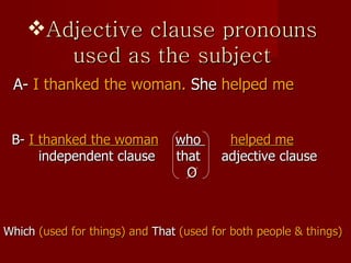 Adjective clause pronouns used as the subject A-  I thanked the woman.  She  helped me B-   I  thanked  the woman   who  helped me independent clause  that  adjective clause O Which  (used for things) and  That  (used for both people & things) 