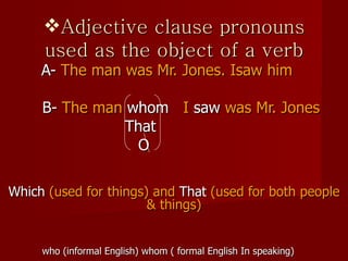 Adjective clause pronouns used as the object of a verb   A-  The man was Mr. Jones. Isaw him   B-  The man  whom   I  saw  was Mr. Jones   That O Which  (used for things) and  That  (used for both people & things) who (informal English) whom ( formal English In speaking) 