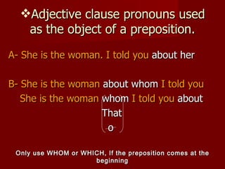 A- She is the woman. I told you  about her B-   She is the woman  about whom  I told you   She is the woman  whom  I told you  about That o Adjective clause pronouns used as the object of a preposition. Only use WHOM or WHICH, If the preposition comes at the beginning 