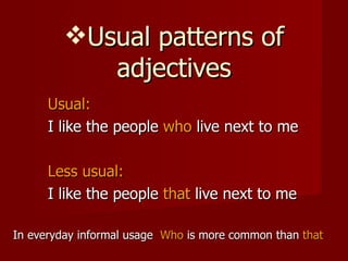 Usual patterns of adjectives Usual:   I like the people  who  live next to me Less usual: I like the people  that  live next to me  In everyday informal usage  Who  is more common than  that 
