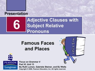 Adjective Clauses with
6         Subject Relative
          Pronouns

    Famous Faces
     and Places

Focus on Grammar 4
Part VI, Unit 13
By Ruth Luman, Gabriele Steiner, and BJ Wells
Copyright © 2006. Pearson Education, Inc. All rights reserved.
 