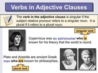 Verbs in Adjective Clauses
        The verb in the adjective clause is singular if the
        subject relative pronoun refers to a singular noun. It is
        plural if it refers to a plural noun.
                                                     singular verb

                    Copernicus was an astronomer who is
                    known for his theory that the world is round.



Plato and Aristotle are ancient Greek
men who are known for philosophies.

      plural verb
 