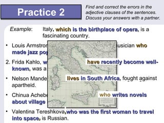 Find and correct the errors in the
    Practice 2                  adjective clauses of the sentences.
                                Discuss your answers with a partner.

 Example:     Italy, which is the birthplace of opera, is a
                     that is the birthplace of opera, is a
                                               opera
                                                 opera
              fascinating country.
• Louis Armstrong was a famous American musician who he
  made jazz popular.
            popular
2. Frida Kahlo, whose paintings have recently become well-
                                has recently become well-
   known, was a Mexican painter.
   known
                      lives in South Africa, fought against
• Nelson Mandela, who live in South Africa, fought against
                                     Africa
                                    Africa
  apartheid.
• Chinua Achebe is a Nigerian author who writes novels
                                     which writes novels
  about village life.
                life
• Valentina Tereshkova,who was the first woman to travel
  into space, is Russian.
 