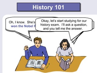 History 101

Oh, IShe’s a She’s thewhose who start studying for our
  She discovered a woman let’s answers. Okay, next
                       Okay,
      know. scientist element of
                       Wow. Good
radium, which isPrize inquestion. Who she question,
                      history exam. I’ll ask a discover?
 won the Nobelhave greatly What is Marie Curie?
   discoveries used in1903.X-rays. did was Gandhi?
  affected the medical field. Whome the answer.
                        and you tell
 