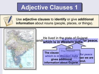 Adjective Clauses 1
Use adjective clauses to identify or give additional
information about nouns (people, places, or things).



                 He lived in the state of Gujarat,
            Gandhi was a manWestern India. peace.
                 which is in who worked for

                               The clause
                  The clause
                                 who worked for peace
                   which is in Western India
                               identifies the man we are
                       gives additional
                                     talking about.
                  information about Gujarat.
 