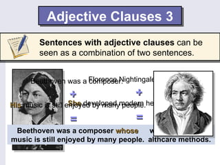 Adjective Clauses 3
        Sentences with adjective clauses can be
        seen as a combination of two sentences.


      Beethoven was a Florence Nightingale was a nurse.
                      composer.
                 +                   +
His music is still enjoyed by manymodern healthcare methods.
                    She developed people.

                 =                   =
 Beethoven was aFlorence Nightingale was a nurse who
                     composer whose
music is still enjoyed by many people.
                   developed modern healthcare methods.
 