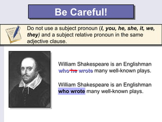 Be Careful!
Do not use a subject pronoun (I, you, he, she, it, we,
they) and a subject relative pronoun in the same
adjective clause.



             William Shakespeare is an Englishman
             who he wrote many well-known plays.

             William Shakespeare is an Englishman
             who wrote many well-known plays.
 